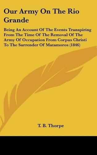 Cover image for Our Army on the Rio Grande: Being an Account of the Events Transpiring from the Time of the Removal of the Army of Occupation from Corpus Christi to the Surrender of Matamoros (1846)