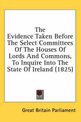 Cover image for The Evidence Taken Before the Select Committees of the Houses of Lords and Commons, to Inquire Into the State of Ireland (1825)