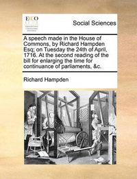 Cover image for A Speech Made in the House of Commons, by Richard Hampden Esq; On Tuesday the 24th of April, 1716. at the Second Reading of the Bill for Enlarging the Time for Continuance of Parliaments, &C.