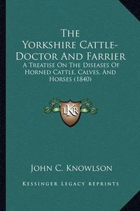 Cover image for The Yorkshire Cattle-Doctor and Farrier: A Treatise on the Diseases of Horned Cattle, Calves, and Horses (1840)