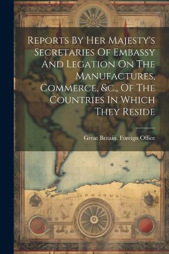 Cover image for Reports By Her Majesty's Secretaries Of Embassy And Legation On The Manufactures, Commerce, &c., Of The Countries In Which They Reside