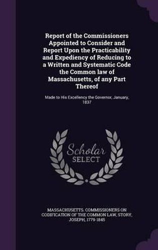 Cover image for Report of the Commissioners Appointed to Consider and Report Upon the Practicability and Expediency of Reducing to a Written and Systematic Code the Common Law of Massachusetts, of Any Part Thereof: Made to His Excellency the Governor, January, 1837