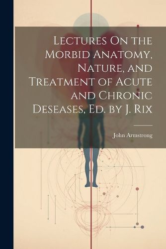 Lectures On the Morbid Anatomy, Nature, and Treatment of Acute and Chronic Deseases, Ed. by J. Rix