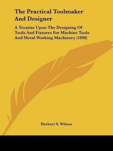 Cover image for The Practical Toolmaker and Designer: A Treatise Upon the Designing of Tools and Fixtures for Machine Tools and Metal Working Machinery (1898)