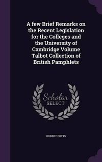 Cover image for A Few Brief Remarks on the Recent Legislation for the Colleges and the University of Cambridge Volume Talbot Collection of British Pamphlets