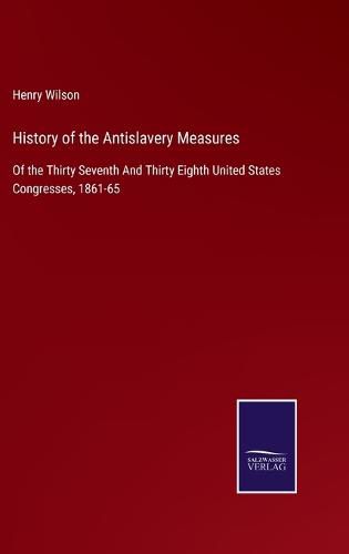 History of the Antislavery Measures: Of the Thirty Seventh And Thirty Eighth United States Congresses, 1861-65