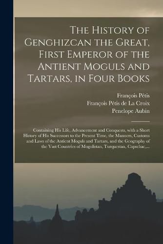 The History of Genghizcan the Great, First Emperor of the Antient Moguls and Tartars, in Four Books: Containing His Life, Advancement and Conquests, With a Short History of His Successors to the Present Time, the Manners, Customs and Laws of The...