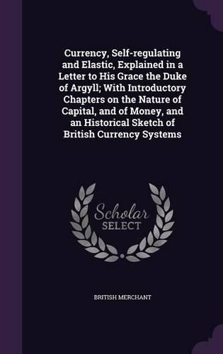 Cover image for Currency, Self-Regulating and Elastic, Explained in a Letter to His Grace the Duke of Argyll; With Introductory Chapters on the Nature of Capital, and of Money, and an Historical Sketch of British Currency Systems