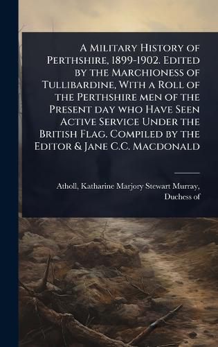 Cover image for A Military History of Perthshire, 1899-1902. Edited by the Marchioness of Tullibardine, With a Roll of the Perthshire men of the Present day who Have Seen Active Service Under the British Flag. Compiled by the Editor & Jane C.C. Macdonald