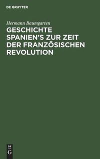 Cover image for Geschichte Spanien's Zur Zeit Der Franzoesischen Revolution: Mit Einer Einleitung UEber Die Innere Entwicklung Spaniens Im Achtzehnten Jahrhundert