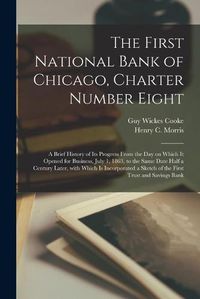 Cover image for The First National Bank of Chicago, Charter Number Eight: a Brief History of Its Progress From the Day on Which It Opened for Business, July 1, 1863, to the Same Date Half a Century Later, With Which is Incorporated a Sketch of the First Trust And...