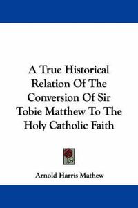 Cover image for A True Historical Relation of the Conversion of Sir Tobie Matthew to the Holy Catholic Faith