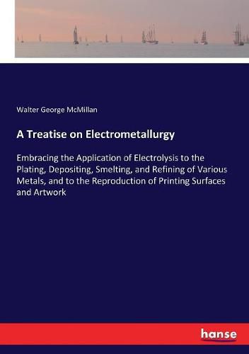 Cover image for A Treatise on Electrometallurgy: Embracing the Application of Electrolysis to the Plating, Depositing, Smelting, and Refining of Various Metals, and to the Reproduction of Printing Surfaces and Artwork