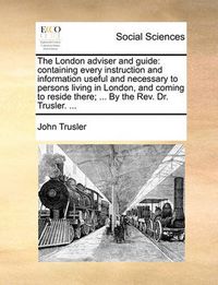 Cover image for The London Adviser and Guide: Containing Every Instruction and Information Useful and Necessary to Persons Living in London, and Coming to Reside There; ... by the REV. Dr. Trusler. ...