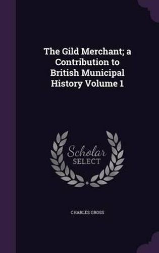 The Gild Merchant; A Contribution to British Municipal History Volume 1