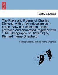 Cover image for The Plays and Poems of Charles Dickens, with a Few Miscellanies in Prose. Now First Collected, Edited, Prefaced and Annotated [Together with  The Bibliography of Dickens ] by Richard Herne Shepherd.