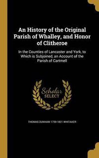 Cover image for An History of the Original Parish of Whalley, and Honor of Clitheroe: In the Counties of Lancaster and York, to Which Is Subjoined, an Account of the Parish of Cartmell