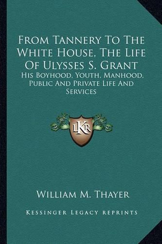 From Tannery to the White House, the Life of Ulysses S. Grant: His Boyhood, Youth, Manhood, Public and Private Life and Services