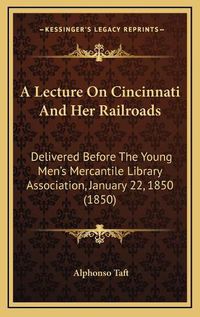 Cover image for A Lecture on Cincinnati and Her Railroads: Delivered Before the Young Men's Mercantile Library Association, January 22, 1850 (1850)