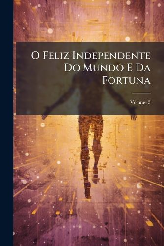 Cover image for O Feliz Independente Do Mundo E Da Fortuna: Ou, Arte de Viver Contente Em Quaesquer Trabalhos Da Vida, Volume 3