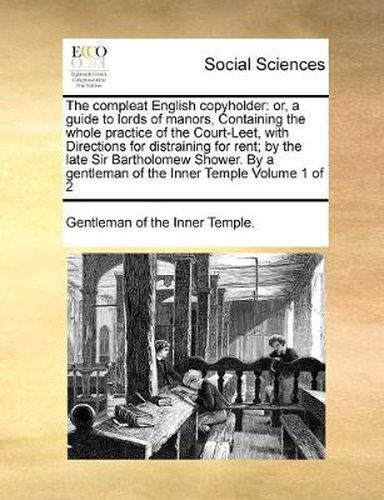 Cover image for The Compleat English Copyholder: Or, a Guide to Lords of Manors, Containing the Whole Practice of the Court-Leet, with Directions for Distraining for Rent; By the Late Sir Bartholomew Shower. by a Gentleman of the Inner Temple Volume 1 of 2