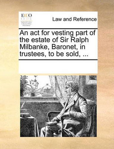 Cover image for An ACT for Vesting Part of the Estate of Sir Ralph Milbanke, Baronet, in Trustees, to Be Sold, ...