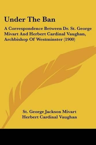 Under the Ban: A Correspondence Between Dr. St. George Mivart and Herbert Cardinal Vaughan, Archbishop of Westminster (1900)