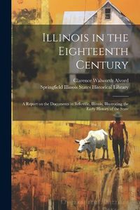 Cover image for Illinois in the Eighteenth Century; a Report on the Documents in Belleville, Illinois, Illustrating the Early History of the State