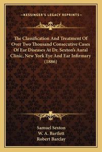 Cover image for The Classification and Treatment of Over Two Thousand Consecutive Cases of Ear Diseases at Dr. Sexton's Aural Clinic, New York Eye and Ear Infirmary (1886)