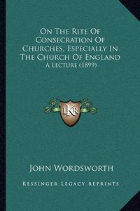 Cover image for On the Rite of Consecration of Churches, Especially in the Church of England: A Lecture (1899)