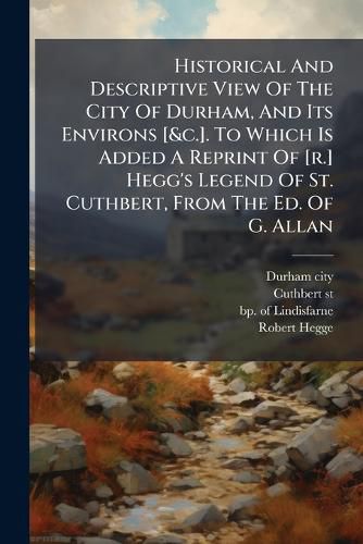 Cover image for Historical And Descriptive View Of The City Of Durham, And Its Environs [&c.]. To Which Is Added A Reprint Of [r.] Hegg's Legend Of St. Cuthbert, From The Ed. Of G. Allan