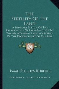 Cover image for The Fertility of the Land: A Summary Sketch of the Relationship of Farm-Practice to the Maintaining and Increasing of the Productivity of the Soil (1898)