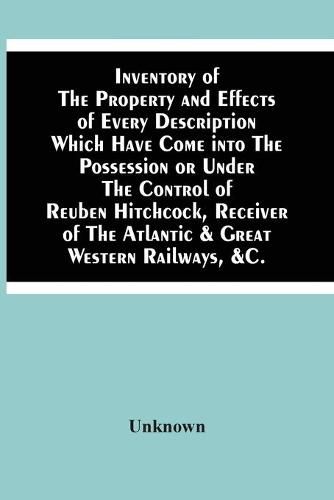 Cover image for Inventory Of The Property And Effects Of Every Description Which Have Come Into The Possession Or Under The Control Of Reuben Hitchcock, Receiver Of The Atlantic & Great Western Railways, &C.