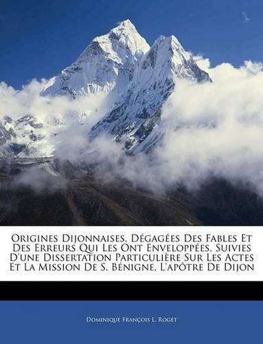 Origines Dijonnaises, Dgages Des Fables Et Des Erreurs Qui Les Ont Enveloppes, Suivies D'Une Dissertation Particulire Sur Les Actes Et La Mission de S. Bnigne, L'Aptre de Dijon