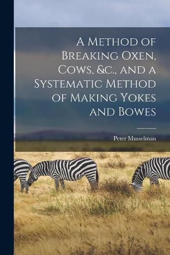 Cover image for A Method of Breaking Oxen, Cows, &c., and a Systematic Method of Making Yokes and Bowes [microform]