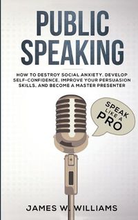 Cover image for Public Speaking: Speak Like a Pro - How to Destroy Social Anxiety, Develop Self-Confidence, Improve Your Persuasion Skills, and Become a Master Presenter (Practical Emotional Intelligence)