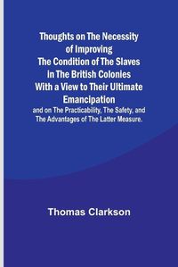 Cover image for Thoughts on the Necessity of Improving the Condition of the Slaves in the British Colonies With a View to Their Ultimate Emancipation; and on the Practicability, the Safety, and the Advantages of the Latter Measure.