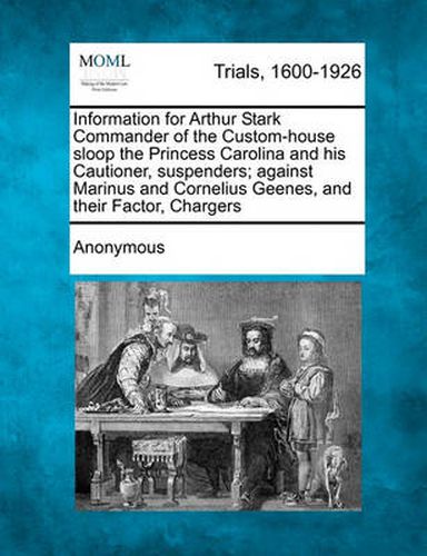 Cover image for Information for Arthur Stark Commander of the Custom-House Sloop the Princess Carolina and His Cautioner, Suspenders; Against Marinus and Cornelius Geenes, and Their Factor, Chargers