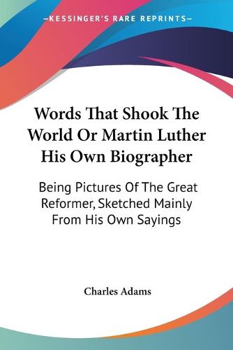 Words That Shook the World or Martin Luther His Own Biographer: Being Pictures of the Great Reformer, Sketched Mainly from His Own Sayings