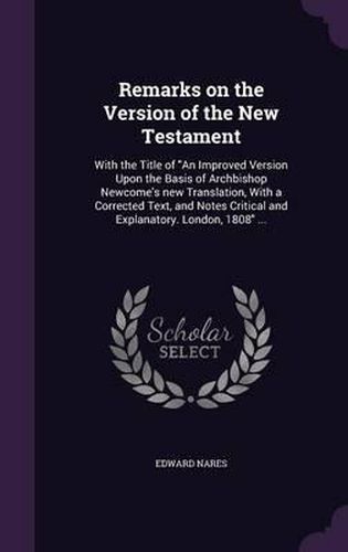 Remarks on the Version of the New Testament: With the Title of an Improved Version Upon the Basis of Archbishop Newcome's New Translation, with a Corrected Text, and Notes Critical and Explanatory. London, 1808 ...