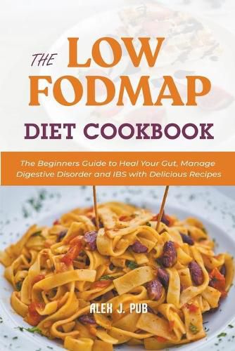 The Low Fodmap Diet Cookbook: The Beginners Guide to Heal Your Gut, Manage Digestive Disorder and IBS with Delicious Recipes