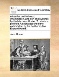 Cover image for A Treatise on the Blood, Inflammation, and Gun-Shot Wounds, by the Late John Hunter. to Which Is Prefixed, a Short Account of the Author's Life, by His Brother-In-Law, Everard Home.