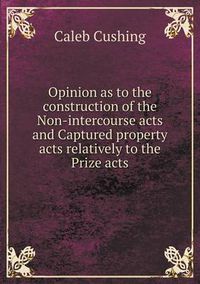 Cover image for Opinion as to the construction of the Non-intercourse acts and Captured property acts relatively to the Prize acts