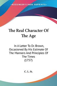 Cover image for The Real Character of the Age: In a Letter to Dr. Brown, Occasioned by His Estimate of the Manners and Principles of the Times (1757)