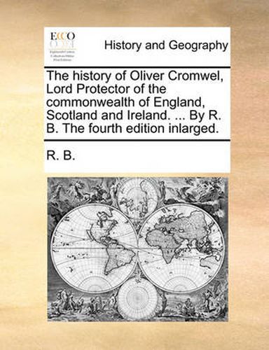 Cover image for The History of Oliver Cromwel, Lord Protector of the Commonwealth of England, Scotland and Ireland. ... by R. B. the Fourth Edition Inlarged.