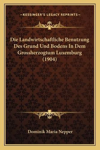 Cover image for Die Landwirtschaftliche Benutzung Des Grund Und Bodens in Dem Grossherzogtum Luxemburg (1904)