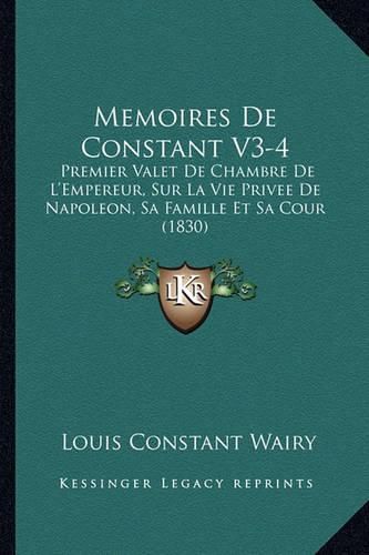 Memoires de Constant V3-4: Premier Valet de Chambre de L'Empereur, Sur La Vie Privee de Napoleon, Sa Famille Et Sa Cour (1830)