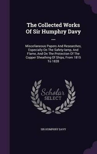 The Collected Works of Sir Humphry Davy ...: Miscellaneous Papers and Researches, Especially on the Safety-Lamp, and Flame, and on the Protection of the Copper Sheathing of Ships, from 1815 to 1828