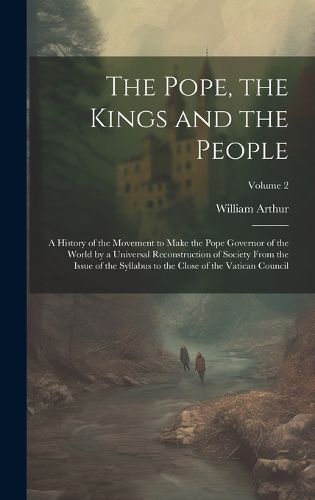 Cover image for The Pope, the Kings and the People; a History of the Movement to Make the Pope Governor of the World by a Universal Reconstruction of Society From the Issue of the Syllabus to the Close of the Vatican Council; Volume 2