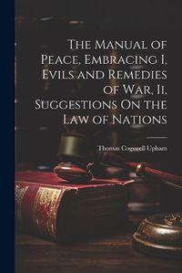 Cover image for The Manual of Peace, Embracing I, Evils and Remedies of War, Ii, Suggestions On the Law of Nations